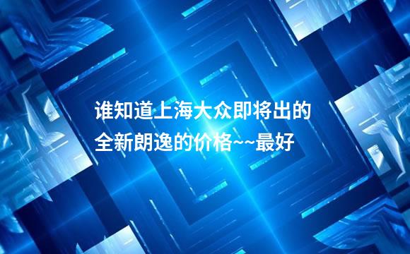 谁知道上海大众即将出的 全新朗逸的价格~~最好